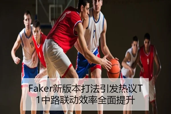 Faker新版本打法引发热议T1中路联动效率全面提升