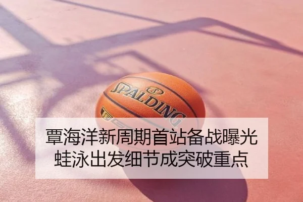 覃海洋新周期首站备战曝光 蛙泳出发细节成突破重点