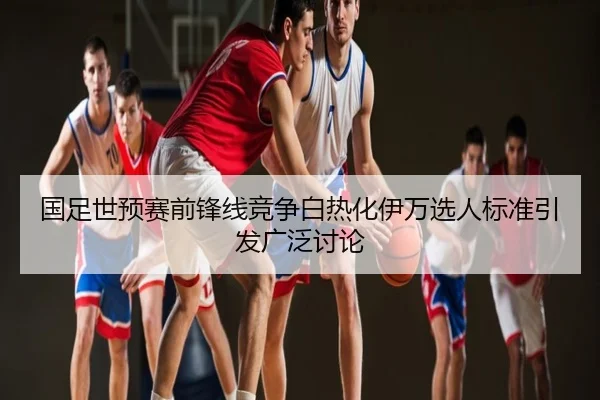 国足世预赛前锋线竞争白热化伊万选人标准引发广泛讨论