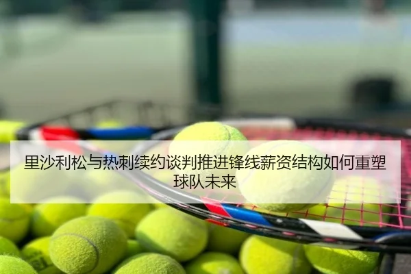 里沙利松与热刺续约谈判推进锋线薪资结构如何重塑球队未来