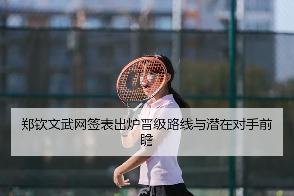 郑钦文武网签表出炉晋级路线与潜在对手前瞻