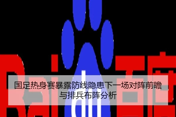国足热身赛暴露防线隐患下一场对阵前瞻与排兵布阵分析